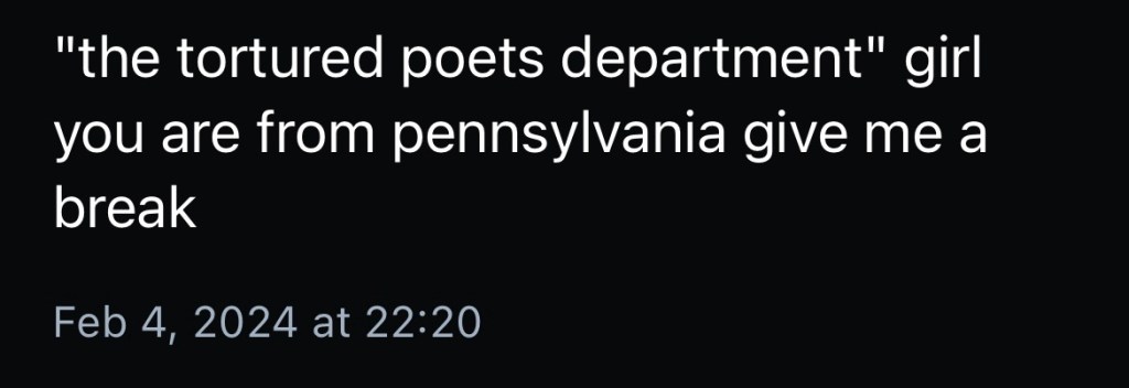 A skeet with the handle cropped out. Text reads: “‘the tortured poets department’ girl you are from Pennsylvania give me a break.” Skeet is related to an announced Taylor Swift album.